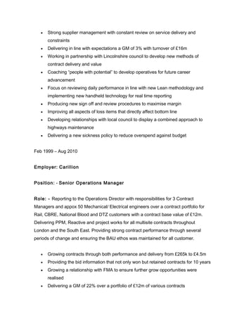 • Strong supplier management with constant review on service delivery and
constraints
• Delivering in line with expectations a GM of 3% with turnover of £16m
• Working in partnership with Lincolnshire council to develop new methods of
contract delivery and value
• Coaching “people with potential” to develop operatives for future career
advancement
• Focus on reviewing daily performance in line with new Lean methodology and
implementing new handheld technology for real time reporting
• Producing new sign off and review procedures to maximise margin
• Improving all aspects of loss items that directly affect bottom line
• Developing relationships with local council to display a combined approach to
highways maintenance
• Delivering a new sickness policy to reduce overspend against budget
Feb 1999 – Aug 2010
Employer: Carillion
Position: - Senior Operations Manager
Role: - Reporting to the Operations Director with responsibilities for 3 Contract
Managers and appox 50 Mechanical/ Electrical engineers over a contract portfolio for
Rail, CBRE, National Blood and DTZ customers with a contract base value of £12m.
Delivering PPM, Reactive and project works for all multisite contracts throughout
London and the South East. Providing strong contract performance through several
periods of change and ensuring the BAU ethos was maintained for all customer.
• Growing contracts through both performance and delivery from £265k to £4.5m
• Providing the bid information that not only won but retained contracts for 10 years
• Growing a relationship with FMA to ensure further grow opportunities were
realised
• Delivering a GM of 22% over a portfolio of £12m of various contracts
 