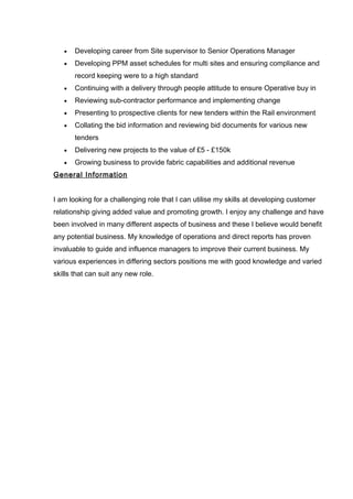 • Developing career from Site supervisor to Senior Operations Manager
• Developing PPM asset schedules for multi sites and ensuring compliance and
record keeping were to a high standard
• Continuing with a delivery through people attitude to ensure Operative buy in
• Reviewing sub-contractor performance and implementing change
• Presenting to prospective clients for new tenders within the Rail environment
• Collating the bid information and reviewing bid documents for various new
tenders
• Delivering new projects to the value of £5 - £150k
• Growing business to provide fabric capabilities and additional revenue
General Information
I am looking for a challenging role that I can utilise my skills at developing customer
relationship giving added value and promoting growth. I enjoy any challenge and have
been involved in many different aspects of business and these I believe would benefit
any potential business. My knowledge of operations and direct reports has proven
invaluable to guide and influence managers to improve their current business. My
various experiences in differing sectors positions me with good knowledge and varied
skills that can suit any new role.
 