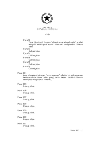 - 35 -
Huruf b
Yang dimaksud dengan “ulayat atau wilayah adat” adalah
wilayah kehidupan suatu kesatuan masyarakat hukum
adat.
Huruf c
Cukup jelas.
Huruf d
Cukup jelas.
Huruf e
Cukup jelas.
Huruf f
Cukup jelas.
Huruf g
Cukup jelas.
Pasal 104
Yang dimaksud dengan “keberagaman” adalah penyelenggaraan
Pemerintahan Desa Adat yang tidak boleh mendiskriminasi
kelompok masyarakat tertentu.
Pasal 105
Cukup jelas.
Pasal 106
Cukup jelas.
Pasal 107
Cukup jelas.
Pasal 108
Cukup jelas.
Pasal 109
Cukup jelas.
Pasal 110
Cukup jelas.
Pasal 111
Cukup jelas.
Pasal 112 . . .
 