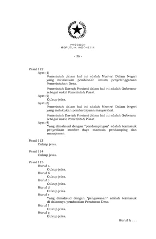 - 36 -
Pasal 112
Ayat (1)
Pemerintah dalam hal ini adalah Menteri Dalam Negeri
yang melakukan pembinaan umum penyelenggaraan
Pemerintahan Desa.
Pemerintah Daerah Provinsi dalam hal ini adalah Gubernur
sebagai wakil Pemerintah Pusat.
Ayat (2)
Cukup jelas.
Ayat (3)
Pemerintah dalam hal ini adalah Menteri Dalam Negeri
yang melakukan pemberdayaan masyarakat.
Pemerintah Daerah Provinsi dalam hal ini adalah Gubernur
sebagai wakil Pemerintah Pusat.
Ayat (4)
Yang dimaksud dengan “pendampingan” adalah termasuk
penyediaan sumber daya manusia pendamping dan
manajemen.
Pasal 113
Cukup jelas.
Pasal 114
Cukup jelas.
Pasal 115
Huruf a
Cukup jelas.
Huruf b
Cukup jelas.
Huruf c
Cukup jelas.
Huruf d
Cukup jelas.
Huruf e
Yang dimaksud dengan “pengawasan” adalah termasuk
di dalamnya pembatalan Peraturan Desa.
Huruf f
Cukup jelas.
Huruf g
Cukup jelas.
Huruf h . . .
 