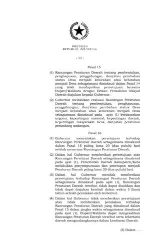 - 11 -
Pasal 15
(1) Rancangan Peraturan Daerah tentang pembentukan,
penghapusan, penggabungan, dan/atau perubahan
status Desa menjadi kelurahan atau kelurahan
menjadi Desa sebagaimana dimaksud dalam Pasal 14
yang telah mendapatkan persetujuan bersama
Bupati/Walikota dengan Dewan Perwakilan Rakyat
Daerah diajukan kepada Gubernur.
(2) Gubernur melakukan evaluasi Rancangan Peraturan
Daerah tentang pembentukan, penghapusan,
penggabungan, dan/atau perubahan status Desa
menjadi kelurahan atau kelurahan menjadi Desa
sebagaimana dimaksud pada ayat (1) berdasarkan
urgensi, kepentingan nasional, kepentingan daerah,
kepentingan masyarakat Desa, dan/atau peraturan
perundang-undangan.
Pasal 16
(1) Gubernur menyatakan persetujuan terhadap
Rancangan Peraturan Daerah sebagaimana dimaksud
dalam Pasal 15 paling lama 20 (dua puluh) hari
setelah menerima Rancangan Peraturan Daerah.
(2) Dalam hal Gubernur memberikan persetujuan atas
Rancangan Peraturan Daerah sebagaimana dimaksud
pada ayat (1), Pemerintah Daerah Kabupaten/Kota
melakukan penyempurnaan dan penetapan menjadi
Peraturan Daerah paling lama 20 (dua puluh) hari.
(3) Dalam hal Gubernur menolak memberikan
persetujuan terhadap Rancangan Peraturan Daerah
sebagaimana dimaksud pada ayat (1), Rancangan
Peraturan Daerah tersebut tidak dapat disahkan dan
tidak dapat diajukan kembali dalam waktu 5 (lima)
tahun setelah penolakan oleh Gubernur.
(4) Dalam hal Gubernur tidak memberikan persetujuan
atau tidak memberikan penolakan terhadap
Rancangan Peraturan Daerah yang dimaksud dalam
Pasal 15 dalam jangka waktu sebagaimana dimaksud
pada ayat (1), Bupati/Walikota dapat mengesahkan
Rancangan Peraturan Daerah tersebut serta sekretaris
daerah mengundangkannya dalam Lembaran Daerah.
(5) Dalam . . .
 
