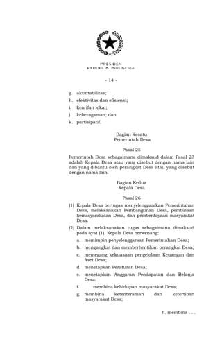 - 14 -
g. akuntabilitas;
h. efektivitas dan efisiensi;
i. kearifan lokal;
j. keberagaman; dan
k. partisipatif.
Bagian Kesatu
Pemerintah Desa
Pasal 25
Pemerintah Desa sebagaimana dimaksud dalam Pasal 23
adalah Kepala Desa atau yang disebut dengan nama lain
dan yang dibantu oleh perangkat Desa atau yang disebut
dengan nama lain.
Bagian Kedua
Kepala Desa
Pasal 26
(1) Kepala Desa bertugas menyelenggarakan Pemerintahan
Desa, melaksanakan Pembangunan Desa, pembinaan
kemasyarakatan Desa, dan pemberdayaan masyarakat
Desa.
(2) Dalam melaksanakan tugas sebagaimana dimaksud
pada ayat (1), Kepala Desa berwenang:
a. memimpin penyelenggaraan Pemerintahan Desa;
b. mengangkat dan memberhentikan perangkat Desa;
c. memegang kekuasaan pengelolaan Keuangan dan
Aset Desa;
d. menetapkan Peraturan Desa;
e. menetapkan Anggaran Pendapatan dan Belanja
Desa;
f. membina kehidupan masyarakat Desa;
g. membina ketenteraman dan ketertiban
masyarakat Desa;
h. membina . . .
 