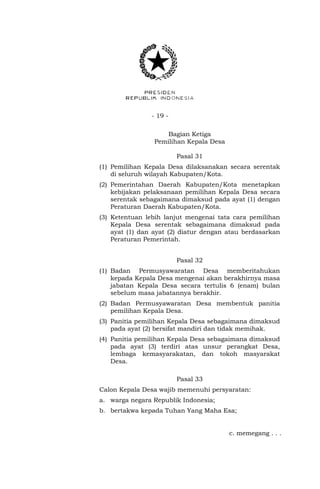 - 19 -
Bagian Ketiga
Pemilihan Kepala Desa
Pasal 31
(1) Pemilihan Kepala Desa dilaksanakan secara serentak
di seluruh wilayah Kabupaten/Kota.
(2) Pemerintahan Daerah Kabupaten/Kota menetapkan
kebijakan pelaksanaan pemilihan Kepala Desa secara
serentak sebagaimana dimaksud pada ayat (1) dengan
Peraturan Daerah Kabupaten/Kota.
(3) Ketentuan lebih lanjut mengenai tata cara pemilihan
Kepala Desa serentak sebagaimana dimaksud pada
ayat (1) dan ayat (2) diatur dengan atau berdasarkan
Peraturan Pemerintah.
Pasal 32
(1) Badan Permusyawaratan Desa memberitahukan
kepada Kepala Desa mengenai akan berakhirnya masa
jabatan Kepala Desa secara tertulis 6 (enam) bulan
sebelum masa jabatannya berakhir.
(2) Badan Permusyawaratan Desa membentuk panitia
pemilihan Kepala Desa.
(3) Panitia pemilihan Kepala Desa sebagaimana dimaksud
pada ayat (2) bersifat mandiri dan tidak memihak.
(4) Panitia pemilihan Kepala Desa sebagaimana dimaksud
pada ayat (3) terdiri atas unsur perangkat Desa,
lembaga kemasyarakatan, dan tokoh masyarakat
Desa.
Pasal 33
Calon Kepala Desa wajib memenuhi persyaratan:
a. warga negara Republik Indonesia;
b. bertakwa kepada Tuhan Yang Maha Esa;
c. memegang . . .
 