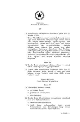 - 23 -
(3) Sumpah/janji sebagaimana dimaksud pada ayat (2)
sebagai berikut:
“Demi Allah/Tuhan, saya bersumpah/berjanji bahwa
saya akan memenuhi kewajiban saya selaku Kepala
Desa dengan sebaik-baiknya, sejujur-jujurnya, dan
seadil-adilnya; bahwa saya akan selalu taat dalam
mengamalkan dan mempertahankan Pancasila
sebagai dasar negara; dan bahwa saya akan
menegakkan kehidupan demokrasi dan Undang-
Undang Dasar Negara Republik Indonesia Tahun 1945
serta melaksanakan segala peraturan perundang-
undangan dengan selurus-lurusnya yang berlaku bagi
Desa, daerah, dan Negara Kesatuan Republik
Indonesia”.
Pasal 39
(1) Kepala Desa memegang jabatan selama 6 (enam)
tahun terhitung sejak tanggal pelantikan.
(2) Kepala Desa sebagaimana dimaksud pada ayat (1)
dapat menjabat paling banyak 3 (tiga) kali masa
jabatan secara berturut-turut atau tidak secara
berturut-turut.
Bagian Keempat
Pemberhentian Kepala Desa
Pasal 40
(1) Kepala Desa berhenti karena:
a. meninggal dunia;
b. permintaan sendiri; atau
c. diberhentikan.
(2) Kepala Desa diberhentikan sebagaimana dimaksud
pada ayat (1) huruf c karena:
a. berakhir masa jabatannya;
b. tidak dapat melaksanakan tugas secara
berkelanjutan atau berhalangan tetap secara
berturut-turut selama 6 (enam) bulan;
c. tidak . . .
 