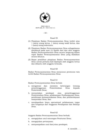 - 32 -
Pasal 59
(1) Pimpinan Badan Permusyawaratan Desa terdiri atas
1 (satu) orang ketua, 1 (satu) orang wakil ketua, dan
1 (satu) orang sekretaris.
(2) Pimpinan Badan Permusyawaratan Desa sebagaimana
dimaksud pada ayat (1) dipilih dari dan oleh anggota
Badan Permusyawaratan Desa secara langsung dalam
rapat Badan Permusyawaratan Desa yang diadakan
secara khusus.
(3) Rapat pemilihan pimpinan Badan Permusyawaratan
Desa untuk pertama kali dipimpin oleh anggota tertua
dan dibantu oleh anggota termuda.
Pasal 60
Badan Permusyawaratan Desa menyusun peraturan tata
tertib Badan Permusyawaratan Desa.
Pasal 61
Badan Permusyawaratan Desa berhak:
a. mengawasi dan meminta keterangan tentang
penyelenggaraan Pemerintahan Desa kepada
Pemerintah Desa;
b. menyatakan pendapat atas penyelenggaraan
Pemerintahan Desa, pelaksanaan Pembangunan Desa,
pembinaan kemasyarakatan Desa, dan pemberdayaan
masyarakat Desa; dan
c. mendapatkan biaya operasional pelaksanaan tugas
dan fungsinya dari Anggaran Pendapatan dan Belanja
Desa.
Pasal 62
Anggota Badan Permusyawaratan Desa berhak:
a. mengajukan usul rancangan Peraturan Desa;
b. mengajukan pertanyaan;
c. menyampaikan usul dan/atau pendapat;
d. memilih . . .
 