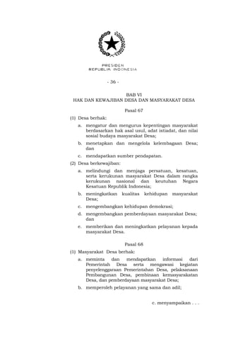 - 36 -
BAB VI
HAK DAN KEWAJIBAN DESA DAN MASYARAKAT DESA
Pasal 67
(1) Desa berhak:
a. mengatur dan mengurus kepentingan masyarakat
berdasarkan hak asal usul, adat istiadat, dan nilai
sosial budaya masyarakat Desa;
b. menetapkan dan mengelola kelembagaan Desa;
dan
c. mendapatkan sumber pendapatan.
(2) Desa berkewajiban:
a. melindungi dan menjaga persatuan, kesatuan,
serta kerukunan masyarakat Desa dalam rangka
kerukunan nasional dan keutuhan Negara
Kesatuan Republik Indonesia;
b. meningkatkan kualitas kehidupan masyarakat
Desa;
c. mengembangkan kehidupan demokrasi;
d. mengembangkan pemberdayaan masyarakat Desa;
dan
e. memberikan dan meningkatkan pelayanan kepada
masyarakat Desa.
Pasal 68
(1) Masyarakat Desa berhak:
a. meminta dan mendapatkan informasi dari
Pemerintah Desa serta mengawasi kegiatan
penyelenggaraan Pemerintahan Desa, pelaksanaan
Pembangunan Desa, pembinaan kemasyarakatan
Desa, dan pemberdayaan masyarakat Desa;
b. memperoleh pelayanan yang sama dan adil;
c. menyampaikan . . .
 