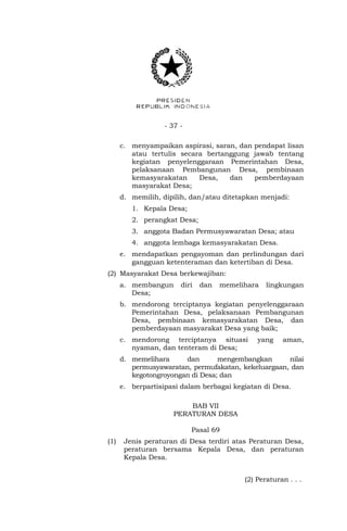- 37 -
c. menyampaikan aspirasi, saran, dan pendapat lisan
atau tertulis secara bertanggung jawab tentang
kegiatan penyelenggaraan Pemerintahan Desa,
pelaksanaan Pembangunan Desa, pembinaan
kemasyarakatan Desa, dan pemberdayaan
masyarakat Desa;
d. memilih, dipilih, dan/atau ditetapkan menjadi:
1. Kepala Desa;
2. perangkat Desa;
3. anggota Badan Permusyawaratan Desa; atau
4. anggota lembaga kemasyarakatan Desa.
e. mendapatkan pengayoman dan perlindungan dari
gangguan ketenteraman dan ketertiban di Desa.
(2) Masyarakat Desa berkewajiban:
a. membangun diri dan memelihara lingkungan
Desa;
b. mendorong terciptanya kegiatan penyelenggaraan
Pemerintahan Desa, pelaksanaan Pembangunan
Desa, pembinaan kemasyarakatan Desa, dan
pemberdayaan masyarakat Desa yang baik;
c. mendorong terciptanya situasi yang aman,
nyaman, dan tenteram di Desa;
d. memelihara dan mengembangkan nilai
permusyawaratan, permufakatan, kekeluargaan, dan
kegotongroyongan di Desa; dan
e. berpartisipasi dalam berbagai kegiatan di Desa.
BAB VII
PERATURAN DESA
Pasal 69
(1) Jenis peraturan di Desa terdiri atas Peraturan Desa,
peraturan bersama Kepala Desa, dan peraturan
Kepala Desa.
(2) Peraturan . . .
 