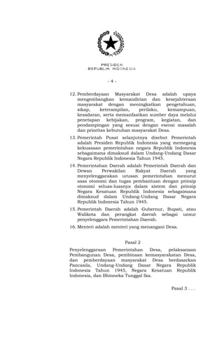- 4 -
12. Pemberdayaan Masyarakat Desa adalah upaya
mengembangkan kemandirian dan kesejahteraan
masyarakat dengan meningkatkan pengetahuan,
sikap, keterampilan, perilaku, kemampuan,
kesadaran, serta memanfaatkan sumber daya melalui
penetapan kebijakan, program, kegiatan, dan
pendampingan yang sesuai dengan esensi masalah
dan prioritas kebutuhan masyarakat Desa.
13. Pemerintah Pusat selanjutnya disebut Pemerintah
adalah Presiden Republik Indonesia yang memegang
kekuasaan pemerintahan negara Republik Indonesia
sebagaimana dimaksud dalam Undang-Undang Dasar
Negara Republik Indonesia Tahun 1945.
14. Pemerintahan Daerah adalah Pemerintah Daerah dan
Dewan Perwakilan Rakyat Daerah yang
menyelenggarakan urusan pemerintahan menurut
asas otonomi dan tugas pembantuan dengan prinsip
otonomi seluas-luasnya dalam sistem dan prinsip
Negara Kesatuan Republik Indonesia sebagaimana
dimaksud dalam Undang-Undang Dasar Negara
Republik Indonesia Tahun 1945.
15. Pemerintah Daerah adalah Gubernur, Bupati, atau
Walikota dan perangkat daerah sebagai unsur
penyelenggara Pemerintahan Daerah.
16. Menteri adalah menteri yang menangani Desa.
Pasal 2
Penyelenggaraan Pemerintahan Desa, pelaksanaan
Pembangunan Desa, pembinaan kemasyarakatan Desa,
dan pemberdayaan masyarakat Desa berdasarkan
Pancasila, Undang-Undang Dasar Negara Republik
Indonesia Tahun 1945, Negara Kesatuan Republik
Indonesia, dan Bhinneka Tunggal Ika.
Pasal 3 . . .
 