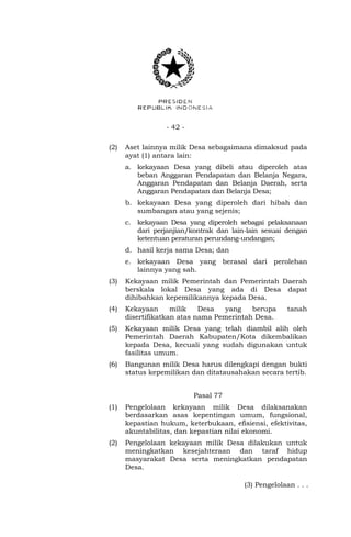 - 42 -
(2) Aset lainnya milik Desa sebagaimana dimaksud pada
ayat (1) antara lain:
a. kekayaan Desa yang dibeli atau diperoleh atas
beban Anggaran Pendapatan dan Belanja Negara,
Anggaran Pendapatan dan Belanja Daerah, serta
Anggaran Pendapatan dan Belanja Desa;
b. kekayaan Desa yang diperoleh dari hibah dan
sumbangan atau yang sejenis;
c. kekayaan Desa yang diperoleh sebagai pelaksanaan
dari perjanjian/kontrak dan lain-lain sesuai dengan
ketentuan peraturan perundang-undangan;
d. hasil kerja sama Desa; dan
e. kekayaan Desa yang berasal dari perolehan
lainnya yang sah.
(3) Kekayaan milik Pemerintah dan Pemerintah Daerah
berskala lokal Desa yang ada di Desa dapat
dihibahkan kepemilikannya kepada Desa.
(4) Kekayaan milik Desa yang berupa tanah
disertifikatkan atas nama Pemerintah Desa.
(5) Kekayaan milik Desa yang telah diambil alih oleh
Pemerintah Daerah Kabupaten/Kota dikembalikan
kepada Desa, kecuali yang sudah digunakan untuk
fasilitas umum.
(6) Bangunan milik Desa harus dilengkapi dengan bukti
status kepemilikan dan ditatausahakan secara tertib.
Pasal 77
(1) Pengelolaan kekayaan milik Desa dilaksanakan
berdasarkan asas kepentingan umum, fungsional,
kepastian hukum, keterbukaan, efisiensi, efektivitas,
akuntabilitas, dan kepastian nilai ekonomi.
(2) Pengelolaan kekayaan milik Desa dilakukan untuk
meningkatkan kesejahteraan dan taraf hidup
masyarakat Desa serta meningkatkan pendapatan
Desa.
(3) Pengelolaan . . .
 
