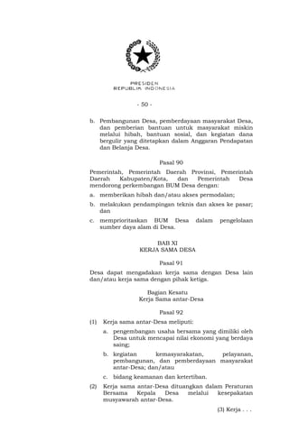 - 50 -
b. Pembangunan Desa, pemberdayaan masyarakat Desa,
dan pemberian bantuan untuk masyarakat miskin
melalui hibah, bantuan sosial, dan kegiatan dana
bergulir yang ditetapkan dalam Anggaran Pendapatan
dan Belanja Desa.
Pasal 90
Pemerintah, Pemerintah Daerah Provinsi, Pemerintah
Daerah Kabupaten/Kota, dan Pemerintah Desa
mendorong perkembangan BUM Desa dengan:
a. memberikan hibah dan/atau akses permodalan;
b. melakukan pendampingan teknis dan akses ke pasar;
dan
c. memprioritaskan BUM Desa dalam pengelolaan
sumber daya alam di Desa.
BAB XI
KERJA SAMA DESA
Pasal 91
Desa dapat mengadakan kerja sama dengan Desa lain
dan/atau kerja sama dengan pihak ketiga.
Bagian Kesatu
Kerja Sama antar-Desa
Pasal 92
(1) Kerja sama antar-Desa meliputi:
a. pengembangan usaha bersama yang dimiliki oleh
Desa untuk mencapai nilai ekonomi yang berdaya
saing;
b. kegiatan kemasyarakatan, pelayanan,
pembangunan, dan pemberdayaan masyarakat
antar-Desa; dan/atau
c. bidang keamanan dan ketertiban.
(2) Kerja sama antar-Desa dituangkan dalam Peraturan
Bersama Kepala Desa melalui kesepakatan
musyawarah antar-Desa.
(3) Kerja . . .
 