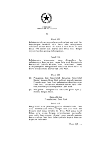 - 57 -
Pasal 104
Pelaksanaan kewenangan berdasarkan hak asal usul dan
kewenangan berskala lokal Desa Adat sebagaimana
dimaksud dalam Pasal 19 huruf a dan huruf b serta
Pasal 103 diatur dan diurus oleh Desa Adat dengan
memperhatikan prinsip keberagaman.
Pasal 105
Pelaksanaan kewenangan yang ditugaskan dan
pelaksanaan kewenangan tugas lain dari Pemerintah,
Pemerintah Daerah Provinsi, atau Pemerintah Daerah
Kabupaten/Kota sebagaimana dimaksud dalam Pasal 19
huruf c dan huruf d diurus oleh Desa Adat.
Pasal 106
(1) Penugasan dari Pemerintah dan/atau Pemerintah
Daerah kepada Desa Adat meliputi penyelenggaraan
Pemerintahan Desa Adat, pelaksanaan Pembangunan
Desa Adat, pembinaan kemasyarakatan Desa Adat,
dan pemberdayaan masyarakat Desa Adat.
(2) Penugasan sebagaimana dimaksud pada ayat (1)
disertai dengan biaya.
Bagian Ketiga
Pemerintahan Desa Adat
Pasal 107
Pengaturan dan penyelenggaraan Pemerintahan Desa
Adat dilaksanakan sesuai dengan hak asal usul dan
hukum adat yang berlaku di Desa Adat yang masih
hidup serta sesuai dengan perkembangan masyarakat
dan tidak bertentangan dengan asas penyelenggaraan
Pemerintahan Desa Adat dalam prinsip Negara Kesatuan
Republik Indonesia.
Pasal 108 . . .
 
