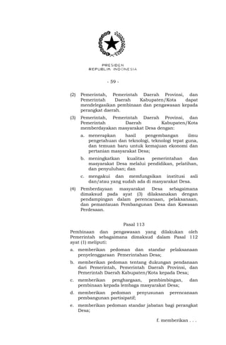 - 59 -
(2) Pemerintah, Pemerintah Daerah Provinsi, dan
Pemerintah Daerah Kabupaten/Kota dapat
mendelegasikan pembinaan dan pengawasan kepada
perangkat daerah.
(3) Pemerintah, Pemerintah Daerah Provinsi, dan
Pemerintah Daerah Kabupaten/Kota
memberdayakan masyarakat Desa dengan:
a. menerapkan hasil pengembangan ilmu
pengetahuan dan teknologi, teknologi tepat guna,
dan temuan baru untuk kemajuan ekonomi dan
pertanian masyarakat Desa;
b. meningkatkan kualitas pemerintahan dan
masyarakat Desa melalui pendidikan, pelatihan,
dan penyuluhan; dan
c. mengakui dan memfungsikan institusi asli
dan/atau yang sudah ada di masyarakat Desa.
(4) Pemberdayaan masyarakat Desa sebagaimana
dimaksud pada ayat (3) dilaksanakan dengan
pendampingan dalam perencanaan, pelaksanaan,
dan pemantauan Pembangunan Desa dan Kawasan
Perdesaan.
Pasal 113
Pembinaan dan pengawasan yang dilakukan oleh
Pemerintah sebagaimana dimaksud dalam Pasal 112
ayat (1) meliputi:
a. memberikan pedoman dan standar pelaksanaan
penyelenggaraan Pemerintahan Desa;
b. memberikan pedoman tentang dukungan pendanaan
dari Pemerintah, Pemerintah Daerah Provinsi, dan
Pemerintah Daerah Kabupaten/Kota kepada Desa;
c. memberikan penghargaan, pembimbingan, dan
pembinaan kepada lembaga masyarakat Desa;
d. memberikan pedoman penyusunan perencanaan
pembangunan partisipatif;
e. memberikan pedoman standar jabatan bagi perangkat
Desa;
f. memberikan . . .
 