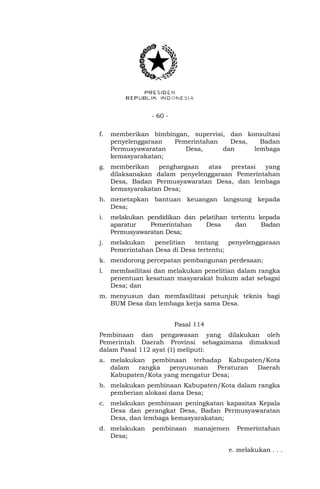- 60 -
f. memberikan bimbingan, supervisi, dan konsultasi
penyelenggaraan Pemerintahan Desa, Badan
Permusyawaratan Desa, dan lembaga
kemasyarakatan;
g. memberikan penghargaan atas prestasi yang
dilaksanakan dalam penyelenggaraan Pemerintahan
Desa, Badan Permusyawaratan Desa, dan lembaga
kemasyarakatan Desa;
h. menetapkan bantuan keuangan langsung kepada
Desa;
i. melakukan pendidikan dan pelatihan tertentu kepada
aparatur Pemerintahan Desa dan Badan
Permusyawaratan Desa;
j. melakukan penelitian tentang penyelenggaraan
Pemerintahan Desa di Desa tertentu;
k. mendorong percepatan pembangunan perdesaan;
l. memfasilitasi dan melakukan penelitian dalam rangka
penentuan kesatuan masyarakat hukum adat sebagai
Desa; dan
m. menyusun dan memfasilitasi petunjuk teknis bagi
BUM Desa dan lembaga kerja sama Desa.
Pasal 114
Pembinaan dan pengawasan yang dilakukan oleh
Pemerintah Daerah Provinsi sebagaimana dimaksud
dalam Pasal 112 ayat (1) meliputi:
a. melakukan pembinaan terhadap Kabupaten/Kota
dalam rangka penyusunan Peraturan Daerah
Kabupaten/Kota yang mengatur Desa;
b. melakukan pembinaan Kabupaten/Kota dalam rangka
pemberian alokasi dana Desa;
c. melakukan pembinaan peningkatan kapasitas Kepala
Desa dan perangkat Desa, Badan Permusyawaratan
Desa, dan lembaga kemasyarakatan;
d. melakukan pembinaan manajemen Pemerintahan
Desa;
e. melakukan . . .
 