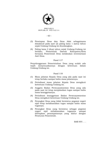 - 63 -
(3) Penetapan Desa dan Desa Adat sebagaimana
dimaksud pada ayat (2) paling lama 1 (satu) tahun
sejak Undang-Undang ini diundangkan.
(4) Paling lama 2 (dua) tahun sejak Undang-Undang ini
berlaku, Pemerintah Daerah Kabupaten/Kota
bersama Pemerintah Desa melakukan inventarisasi
Aset Desa.
Pasal 117
Penyelenggaraan Pemerintahan Desa yang sudah ada
wajib menyesuaikannya dengan ketentuan dalam
Undang-Undang ini.
Pasal 118
(1) Masa jabatan Kepala Desa yang ada pada saat ini
tetap berlaku sampai habis masa jabatannya.
(2) Periodisasi masa jabatan Kepala Desa mengikuti
ketentuan Undang-Undang ini.
(3) Anggota Badan Permusyawaratan Desa yang ada
pada saat ini tetap menjalankan tugas sampai habis
masa keanggotaanya.
(4) Periodisasi keanggotaan Badan Permusyawaratan
Desa mengikuti ketentuan Undang-Undang ini.
(5) Perangkat Desa yang tidak berstatus pegawai negeri
sipil tetap melaksanakan tugas sampai habis masa
tugasnya.
(6) Perangkat Desa yang berstatus sebagai pegawai
negeri sipil melaksanakan tugasnya sampai
ditetapkan penempatannya yang diatur dengan
Peraturan Pemerintah.
BAB XVI . . .
 
