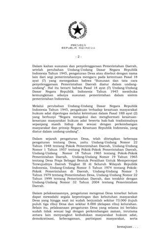 - 2 -
Dalam kaitan susunan dan penyelenggaraan Pemerintahan Daerah,
setelah perubahan Undang-Undang Dasar Negara Republik
Indonesia Tahun 1945, pengaturan Desa atau disebut dengan nama
lain dari segi pemerintahannya mengacu pada ketentuan Pasal 18
ayat (7) yang menegaskan bahwa “Susunan dan tata cara
penyelenggaraan Pemerintahan Daerah diatur dalam undang-
undang”. Hal itu berarti bahwa Pasal 18 ayat (7) Undang-Undang
Dasar Negara Republik Indonesia Tahun 1945 membuka
kemungkinan adanya susunan pemerintahan dalam sistem
pemerintahan Indonesia.
Melalui perubahan Undang-Undang Dasar Negara Republik
Indonesia Tahun 1945, pengakuan terhadap kesatuan masyarakat
hukum adat dipertegas melalui ketentuan dalam Pasal 18B ayat (2)
yang berbunyi “Negara mengakui dan menghormati kesatuan-
kesatuan masyarakat hukum adat beserta hak-hak tradisionalnya
sepanjang masih hidup dan sesuai dengan perkembangan
masyarakat dan prinsip Negara Kesatuan Republik Indonesia, yang
diatur dalam undang-undang”.
Dalam sejarah pengaturan Desa, telah ditetapkan beberapa
pengaturan tentang Desa, yaitu Undang-Undang Nomor 22
Tahun 1948 tentang Pokok Pemerintahan Daerah, Undang-Undang
Nomor 1 Tahun 1957 tentang Pokok-Pokok Pemerintahan Daerah,
Undang-Undang Nomor 18 Tahun 1965 tentang Pokok-Pokok
Pemerintahan Daerah, Undang-Undang Nomor 19 Tahun 1965
tentang Desa Praja Sebagai Bentuk Peralihan Untuk Mempercepat
Terwujudnya Daerah Tingkat III di Seluruh Wilayah Republik
Indonesia, Undang-Undang Nomor 5 Tahun 1974 tentang Pokok-
Pokok Pemerintahan di Daerah, Undang-Undang Nomor 5
Tahun 1979 tentang Pemerintahan Desa, Undang-Undang Nomor 22
Tahun 1999 tentang Pemerintahan Daerah, dan terakhir dengan
Undang-Undang Nomor 32 Tahun 2004 tentang Pemerintahan
Daerah.
Dalam pelaksanaannya, pengaturan mengenai Desa tersebut belum
dapat mewadahi segala kepentingan dan kebutuhan masyarakat
Desa yang hingga saat ini sudah berjumlah sekitar 73.000 (tujuh
puluh tiga ribu) Desa dan sekitar 8.000 (delapan ribu) kelurahan.
Selain itu, pelaksanaan pengaturan Desa yang selama ini berlaku
sudah tidak sesuai lagi dengan perkembangan zaman, terutama
antara lain menyangkut kedudukan masyarakat hukum adat,
demokratisasi, keberagaman, partisipasi masyarakat, serta
kemajuan . . .
 