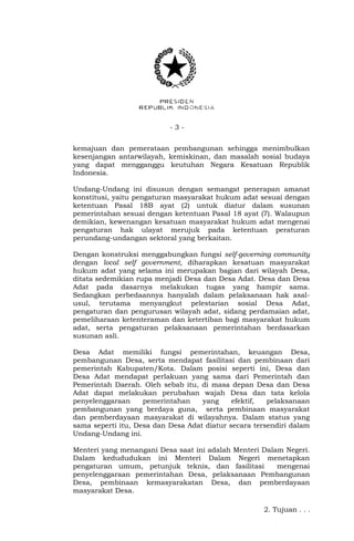 - 3 -
kemajuan dan pemerataan pembangunan sehingga menimbulkan
kesenjangan antarwilayah, kemiskinan, dan masalah sosial budaya
yang dapat mengganggu keutuhan Negara Kesatuan Republik
Indonesia.
Undang-Undang ini disusun dengan semangat penerapan amanat
konstitusi, yaitu pengaturan masyarakat hukum adat sesuai dengan
ketentuan Pasal 18B ayat (2) untuk diatur dalam susunan
pemerintahan sesuai dengan ketentuan Pasal 18 ayat (7). Walaupun
demikian, kewenangan kesatuan masyarakat hukum adat mengenai
pengaturan hak ulayat merujuk pada ketentuan peraturan
perundang-undangan sektoral yang berkaitan.
Dengan konstruksi menggabungkan fungsi self-governing community
dengan local self government, diharapkan kesatuan masyarakat
hukum adat yang selama ini merupakan bagian dari wilayah Desa,
ditata sedemikian rupa menjadi Desa dan Desa Adat. Desa dan Desa
Adat pada dasarnya melakukan tugas yang hampir sama.
Sedangkan perbedaannya hanyalah dalam pelaksanaan hak asal-
usul, terutama menyangkut pelestarian sosial Desa Adat,
pengaturan dan pengurusan wilayah adat, sidang perdamaian adat,
pemeliharaan ketenteraman dan ketertiban bagi masyarakat hukum
adat, serta pengaturan pelaksanaan pemerintahan berdasarkan
susunan asli.
Desa Adat memiliki fungsi pemerintahan, keuangan Desa,
pembangunan Desa, serta mendapat fasilitasi dan pembinaan dari
pemerintah Kabupaten/Kota. Dalam posisi seperti ini, Desa dan
Desa Adat mendapat perlakuan yang sama dari Pemerintah dan
Pemerintah Daerah. Oleh sebab itu, di masa depan Desa dan Desa
Adat dapat melakukan perubahan wajah Desa dan tata kelola
penyelenggaraan pemerintahan yang efektif, pelaksanaan
pembangunan yang berdaya guna, serta pembinaan masyarakat
dan pemberdayaan masyarakat di wilayahnya. Dalam status yang
sama seperti itu, Desa dan Desa Adat diatur secara tersendiri dalam
Undang-Undang ini.
Menteri yang menangani Desa saat ini adalah Menteri Dalam Negeri.
Dalam kedududukan ini Menteri Dalam Negeri menetapkan
pengaturan umum, petunjuk teknis, dan fasilitasi mengenai
penyelenggaraan pemerintahan Desa, pelaksanaan Pembangunan
Desa, pembinaan kemasyarakatan Desa, dan pemberdayaan
masyarakat Desa.
2. Tujuan . . .
 