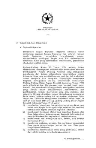- 4 -
2. Tujuan dan Asas Pengaturan
a. Tujuan Pengaturan
Pemerintah negara Republik Indonesia dibentuk untuk
melindungi segenap bangsa Indonesia dan seluruh tumpah
darah Indonesia, memajukan kesejahteraan umum,
mencerdaskan kehidupan bangsa dan ikut melaksanakan
ketertiban dunia yang berdasarkan kemerdekaan, perdamaian
abadi, dan keadilan sosial.
Undang-Undang Nomor 25 Tahun 2004 tentang Sistem
Perencanaan Pembangunan Nasional telah menetapkan Rencana
Pembangunan Jangka Panjang Nasional yang merupakan
penjabaran dari tujuan dibentuknya pemerintahan negara
Indonesia. Desa yang memiliki hak asal usul dan hak tradisional
dalam mengatur dan mengurus kepentingan masyarakat
berperan mewujudkan cita-cita kemerdekaan berdasarkan
Undang-Undang Dasar Negara Republik Indonesia Tahun 1945
perlu dilindungi dan diberdayakan agar menjadi kuat, maju,
mandiri, dan demokratis sehingga dapat menciptakan landasan
yang kukuh dalam melaksanakan pemerintahan dan
pembangunan menuju masyarakat yang adil, makmur, dan
sejahtera. Dengan demikian, tujuan ditetapkannya pengaturan
Desa dalam Undang-Undang ini merupakan penjabaran lebih
lanjut dari ketentuan sebagaimana dimaksud dalam Pasal 18
ayat (7) dan Pasal 18B ayat (2) Undang-Undang Dasar Negara
Republik Indonesia Tahun 1945, yaitu:
1) memberikan pengakuan dan penghormatan atas Desa yang
sudah ada dengan keberagamannya sebelum dan sesudah
terbentuknya Negara Kesatuan Republik Indonesia;
2) memberikan kejelasan status dan kepastian hukum atas
Desa dalam sistem ketatanegaraan Republik Indonesia demi
mewujudkan keadilan bagi seluruh rakyat Indonesia;
3) melestarikan dan memajukan adat, tradisi, dan budaya
masyarakat Desa;
4) mendorong prakarsa, gerakan, dan partisipasi masyarakat
Desa untuk pengembangan potensi dan Aset Desa guna
kesejahteraan bersama;
5) membentuk Pemerintahan Desa yang profesional, efisien
dan efektif, terbuka, serta bertanggung jawab;
6) meningkatkan . . .
 
