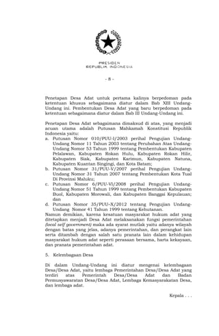 - 8 -
Penetapan Desa Adat untuk pertama kalinya berpedoman pada
ketentuan khusus sebagaimana diatur dalam Bab XIII Undang-
Undang ini. Pembentukan Desa Adat yang baru berpedoman pada
ketentuan sebagaimana diatur dalam Bab III Undang-Undang ini.
Penetapan Desa Adat sebagaimana dimaksud di atas, yang menjadi
acuan utama adalah Putusan Mahkamah Konstitusi Republik
Indonesia yaitu:
a. Putusan Nomor 010/PUU-l/2003 perihal Pengujian Undang-
Undang Nomor 11 Tahun 2003 tentang Perubahan Atas Undang-
Undang Nomor 53 Tahun 1999 tentang Pembentukan Kabupaten
Pelalawan, Kabupaten Rokan Hulu, Kabupaten Rokan Hilir,
Kabupaten Siak, Kabupaten Karimun, Kabupaten Natuna,
Kabupaten Kuantan Singingi, dan Kota Batam;
b. Putusan Nomor 31/PUU-V/2007 perihal Pengujian Undang-
Undang Nomor 31 Tahun 2007 tentang Pembentukan Kota Tual
Di Provinsi Maluku;
c. Putusan Nomor 6/PUU-Vl/2008 perihal Pengujian Undang-
Undang Nomor 51 Tahun 1999 tentang Pembentukan Kabupaten
Buol, Kabupaten Morowali, dan Kabupaten Banggai Kepulauan;
dan
d. Putusan Nomor 35/PUU–X/2012 tentang Pengujian Undang-
Undang Nomor 41 Tahun 1999 tentang Kehutanan.
Namun demikian, karena kesatuan masyarakat hukum adat yang
ditetapkan menjadi Desa Adat melaksanakan fungsi pemerintahan
(local self government) maka ada syarat mutlak yaitu adanya wilayah
dengan batas yang jelas, adanya pemerintahan, dan perangkat lain
serta ditambah dengan salah satu pranata lain dalam kehidupan
masyarakat hukum adat seperti perasaan bersama, harta kekayaan,
dan pranata pemerintahan adat.
5. Kelembagaan Desa
Di dalam Undang-Undang ini diatur mengenai kelembagaan
Desa/Desa Adat, yaitu lembaga Pemerintahan Desa/Desa Adat yang
terdiri atas Pemerintah Desa/Desa Adat dan Badan
Permusyawaratan Desa/Desa Adat, Lembaga Kemasyarakatan Desa,
dan lembaga adat.
Kepala . . .
 