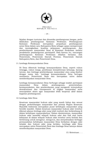 - 14 -
Sejalan dengan tuntutan dan dinamika pembangunan bangsa, perlu
dilakukan pembangunan Kawasan Perdesaan. Pembangunan
Kawasan Perdesaan merupakan perpaduan pembangunan
antar-Desa dalam satu Kabupaten/Kota sebagai upaya mempercepat
dan meningkatkan kualitas pelayanan, pembangunan, dan
pemberdayaan masyarakat Desa di Kawasan Perdesaan melalui
pendekatan pembangunan partisipatif. Oleh karena itu, rancangan
pembangunan Kawasan Perdesaan dibahas bersama oleh
Pemerintah, Pemerintah Daerah Provinsi, Pemerintah Daerah
Kabupaten/Kota, dan Pemerintah Desa.
11. Lembaga Kemasyarakatan Desa
Di Desa dibentuk lembaga kemasyarakatan Desa, seperti rukun
tetangga, rukun warga, pembinaan kesejahteraan keluarga, karang
taruna, dan lembaga pemberdayaan masyarakat atau yang disebut
dengan nama lain. Lembaga kemasyarakatan Desa bertugas
membantu Pemerintah Desa dan merupakan mitra dalam
memberdayakan masyarakat Desa.
Lembaga kemasyarakatan Desa berfungsi sebagai wadah partisipasi
masyarakat Desa dalam pembangunan, pemerintahan,
kemasyarakatan, dan pemberdayaan yang mengarah terwujudnya
demokratisasi dan transparansi di tingkat masyarakat serta
menciptakan akses agar masyarakat lebih berperan aktif dalam
kegiatan pembangunan.
12. Lembaga Adat Desa
Kesatuan masyarakat hukum adat yang masih hidup dan sesuai
dengan perkembangan masyarakat dan prinsip Negara Kesatuan
Republik Indonesia merupakan pusat kehidupan masyarakat yang
bersifat mandiri. Dalam kesatuan masyarakat hukum adat tersebut
dikenal adanya lembaga adat yang telah tumbuh dan berkembang di
dalam kehidupan masyarakatnya. Dalam eksistensinya, masyarakat
hukum adat memiliki wilayah hukum adat dan hak atas harta
kekayaan di dalam wilayah hukum adat tersebut serta berhak dan
berwenang untuk mengatur, mengurus, dan menyelesaikan berbagai
permasalahan kehidupan masyarakat Desa berkaitan dengan adat
istiadat dan hukum adat yang berlaku. Lembaga adat Desa
merupakan mitra Pemerintah Desa dan lembaga Desa lainnya dalam
memberdayakan masyarakat Desa.
13. Ketentuan . . .
 