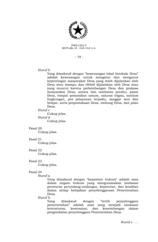 - 19 -
Huruf b
Yang dimaksud dengan “kewenangan lokal berskala Desa”
adalah kewenangan untuk mengatur dan mengurus
kepentingan masyarakat Desa yang telah dijalankan oleh
Desa atau mampu dan efektif dijalankan oleh Desa atau
yang muncul karena perkembangan Desa dan prakasa
masyarakat Desa, antara lain tambatan perahu, pasar
Desa, tempat pemandian umum, saluran irigasi, sanitasi
lingkungan, pos pelayanan terpadu, sanggar seni dan
belajar, serta perpustakaan Desa, embung Desa, dan jalan
Desa.
Huruf c
Cukup jelas.
Huruf d
Cukup jelas.
Pasal 20
Cukup jelas.
Pasal 21
Cukup jelas.
Pasal 22
Cukup jelas.
Pasal 23
Cukup jelas.
Pasal 24
Huruf a
Yang dimaksud dengan “kepastian hukum” adalah asas
dalam negara hukum yang mengutamakan landasan
peraturan perundang-undangan, kepatutan, dan keadilan
dalam setiap kebijakan penyelenggaraan Pemerintahan
Desa.
Huruf b
Yang dimaksud dengan “tertib penyelenggara
pemerintahan” adalah asas yang menjadi landasan
keteraturan, keserasian, dan keseimbangan dalam
pengendalian penyelenggara Pemerintahan Desa.
Huruf c . . .
 