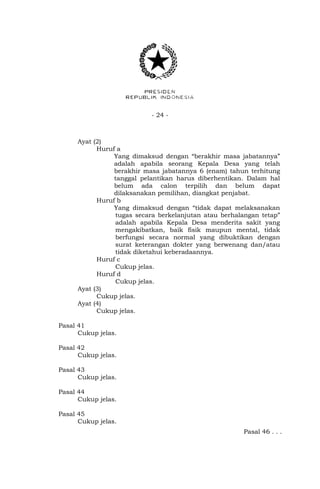 - 24 -
Ayat (2)
Huruf a
Yang dimaksud dengan “berakhir masa jabatannya”
adalah apabila seorang Kepala Desa yang telah
berakhir masa jabatannya 6 (enam) tahun terhitung
tanggal pelantikan harus diberhentikan. Dalam hal
belum ada calon terpilih dan belum dapat
dilaksanakan pemilihan, diangkat penjabat.
Huruf b
Yang dimaksud dengan “tidak dapat melaksanakan
tugas secara berkelanjutan atau berhalangan tetap”
adalah apabila Kepala Desa menderita sakit yang
mengakibatkan, baik fisik maupun mental, tidak
berfungsi secara normal yang dibuktikan dengan
surat keterangan dokter yang berwenang dan/atau
tidak diketahui keberadaannya.
Huruf c
Cukup jelas.
Huruf d
Cukup jelas.
Ayat (3)
Cukup jelas.
Ayat (4)
Cukup jelas.
Pasal 41
Cukup jelas.
Pasal 42
Cukup jelas.
Pasal 43
Cukup jelas.
Pasal 44
Cukup jelas.
Pasal 45
Cukup jelas.
Pasal 46 . . .
 