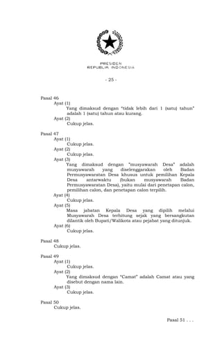- 25 -
Pasal 46
Ayat (1)
Yang dimaksud dengan “tidak lebih dari 1 (satu) tahun”
adalah 1 (satu) tahun atau kurang.
Ayat (2)
Cukup jelas.
Pasal 47
Ayat (1)
Cukup jelas.
Ayat (2)
Cukup jelas.
Ayat (3)
Yang dimaksud dengan ”musyawarah Desa” adalah
musyawarah yang diselenggarakan oleh Badan
Permusyawaratan Desa khusus untuk pemilihan Kepala
Desa antarwaktu (bukan musyawarah Badan
Permusyawaratan Desa), yaitu mulai dari penetapan calon,
pemilihan calon, dan penetapan calon terpilih.
Ayat (4)
Cukup jelas.
Ayat (5)
Masa jabatan Kepala Desa yang dipilih melalui
Musyawarah Desa terhitung sejak yang bersangkutan
dilantik oleh Bupati/Walikota atau pejabat yang ditunjuk.
Ayat (6)
Cukup jelas.
Pasal 48
Cukup jelas.
Pasal 49
Ayat (1)
Cukup jelas.
Ayat (2)
Yang dimaksud dengan “Camat” adalah Camat atau yang
disebut dengan nama lain.
Ayat (3)
Cukup jelas.
Pasal 50
Cukup jelas.
Pasal 51 . . .
 