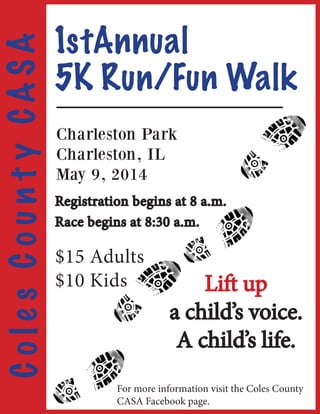 5K Run/Fun Walk
1stAnnual
Lift up
a child’s voice.
A child’s life.
ColesCountyCASA
Charleston Park
Charleston, IL
May 9, 2014
Registration begins at 8 a.m.
Race begins at 8:30 a.m.
$15 Adults
$10 Kids
For more information visit the Coles County
CASA Facebook page.
 
