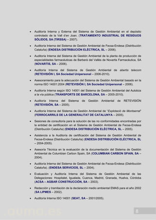 8
 Auditoría Interna y Externa del Sistema de Gestión Ambiental en el depósito
controlado de la Vall d’en Joan. (TRATAMIENTO INDUSTRIAL DE RESIDUOS
SÓLIDOS, SA (TIRSSA) – 2007).
 Auditoría Interna del Sistema de Gestión Ambiental de Fecsa-Endesa (Distribución
Cataluña) (ENDESA DISTRIBUCIÓN ELÉCTRICA, SL – 2006).
 Auditoría Interna del Sistema de Gestión Ambiental de la planta de producción de
especialidades farmacéuticas de Barberà del Vallès de Novartis Farmacèutica, SA
(NOVARTIS, SA – 2006).
 Auditoría Interna del Sistema de Gestión Ambiental de abertis telecom
(RETEVISIÓN I, SA Sociedad Unipersonal – 2006-2010).
 Asesoramiento para la adecuación del Sistema de Gestión Ambiental basado en la
norma ISO 14001:2004 (RETEVISIÓN I, SA Sociedad Unipersonal – 2006).
 Auditoría Interna según ISO 14001 del Sistema de Gestión Ambiental del Autobús
a la vía pública (TRANSPORTS DE BARCELONA, SA – 2005-2010).
 Auditoría Interna del Sistema de Gestión Ambiental de RETEVISIÓN
(RETEVISIÓN, SA – 2005).
 Auditoría Interna del Sistema de Gestión Ambiental de “Explotació de Montserrat”
(FERROCARRILS DE LA GENERALITAT DE CATALUNYA – 2005).
 Sesiones de consultoría para la solución de las no conformidades encontradas por
la entidad de certificación en el Sistema de Gestión Ambiental de Fecsa-Endesa
(Distribución Cataluña) (ENDESA DISTRIBUCIÓN ELÉCTRICA, SL – 2005).
 Asistencia a la Auditoría de certificación del Sistema de Gestión Ambiental de
Fecsa-Endesa (Distribución Cataluña) (ENDESA DISTRIBUCIÓN ELÉCTRICA, SL
– 2004-2005).
 Asesoría Técnica en la evaluación de la documentación del Sistema de Gestión
Ambiental de Columbian Carbon Spain, SA (COLUMBIAN CARBON SPAIN, SA –
2004).
 Auditoría Interna del Sistema de Gestión Ambiental de Fecsa-Endesa (Distribución
Cataluña). (ENDESA SERVICIOS, SL – 2004).
 Evaluación y Auditoría Interna del Sistema de Gestión Ambiental de las
Delegaciones: Hospitalet, Igualada, Cuenca, Madrid, Granada, Huelva, Córdoba
(ACSA – AGBAR CONSTRUCCIÓN, SA – 2003).
 Redacción y tramitación de la declaración medio ambiental EMAS para el año 2002
(SA LIPMES – 2002).
 Auditoría Interna ISO 14001 (SEAT, SA – 2001/2005).
 