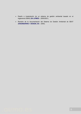 9
 Diseño e implantación de un sistema de gestión ambiental basado en el
reglamento EMAS (SA LIPMES – 2000/2001).
 Revisión de la documentación del Sistema de Gestión Ambiental de SEAT
(ENGINEERING + DESIGN, SA – 2000).
 