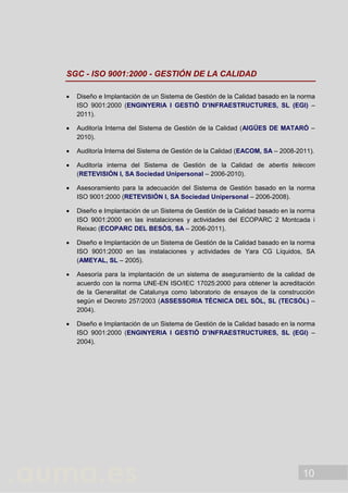 10
SGC - ISO 9001:2000 - GESTIÓN DE LA CALIDAD
 Diseño e Implantación de un Sistema de Gestión de la Calidad basado en la norma
ISO 9001:2000 (ENGINYERIA I GESTIÓ D’INFRAESTRUCTURES, SL (EGI) –
2011).
 Auditoría Interna del Sistema de Gestión de la Calidad (AIGÜES DE MATARÓ –
2010).
 Auditoría Interna del Sistema de Gestión de la Calidad (EACOM, SA – 2008-2011).
 Auditoría interna del Sistema de Gestión de la Calidad de abertis telecom
(RETEVISIÓN I, SA Sociedad Unipersonal – 2006-2010).
 Asesoramiento para la adecuación del Sistema de Gestión basado en la norma
ISO 9001:2000 (RETEVISIÓN I, SA Sociedad Unipersonal – 2006-2008).
 Diseño e Implantación de un Sistema de Gestión de la Calidad basado en la norma
ISO 9001:2000 en las instalaciones y actividades del ECOPARC 2 Montcada i
Reixac (ECOPARC DEL BESÒS, SA – 2006-2011).
 Diseño e Implantación de un Sistema de Gestión de la Calidad basado en la norma
ISO 9001:2000 en las instalaciones y actividades de Yara CG Líquidos, SA
(AMEYAL, SL – 2005).
 Asesoría para la implantación de un sistema de aseguramiento de la calidad de
acuerdo con la norma UNE-EN ISO/IEC 17025:2000 para obtener la acreditación
de la Generalitat de Catalunya como laboratorio de ensayos de la construcción
según el Decreto 257/2003 (ASSESSORIA TÈCNICA DEL SÒL, SL (TECSÒL) –
2004).
 Diseño e Implantación de un Sistema de Gestión de la Calidad basado en la norma
ISO 9001:2000 (ENGINYERIA I GESTIÓ D’INFRAESTRUCTURES, SL (EGI) –
2004).
 