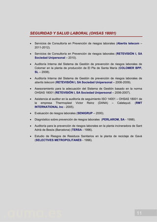 11
SEGURIDAD Y SALUD LABORAL (OHSAS 18001)
 Servicios de Consultoría en Prevención de riesgos laborales (Abertis telecom –
2011-2012).
 Servicios de Consultoría en Prevención de riesgos laborales (RETEVISIÓN I, SA
Sociedad Unipersonal – 2010).
 Auditoría Interna del Sistema de Gestión de prevención de riesgos laborales de
Colomer en la planta de producción de El Pla de Santa María (COLOMER BPP,
SL – 2008).
 Auditoría Interna del Sistema de Gestión de prevención de riesgos laborales de
abertis telecom (RETEVISIÓN I, SA Sociedad Unipersonal – 2006-2009).
 Asesoramiento para la adecuación del Sistema de Gestión basado en la norma
OHSAS 18001 (RETEVISIÓN I, SA Sociedad Unipersonal – 2006-2007).
 Asistencia al auditor en la auditoría de seguimiento ISO 14001 – OHSAS 18001 de
la empresa Thermoplast Victor Reinz (DANA) – Calatayud. (RMT
INTERNATIONAL Inc - 2005).
 Evaluación de riesgos laborales (SENIGRUP – 2000).
 Diagnóstico sobre prevención de riesgos laborales (PERLAROM, SA - 1998).
 Auditoría para la prevención de riesgos laborales en la planta incineradora de Sant
Adrià de Besós (Barcelona) (TERSA - 1996).
 Estudio de Riesgos de Residuos Sanitarios en la planta de reciclaje de Gavà
(SELECTIVES METROPOLITANES - 1996).
 