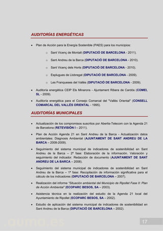 17
AUDITORÍAS ENERGÉTICAS
 Plan de Acción para la Energía Sostenible (PAES) para los municipios:
o Sant Vicenç de Montalt (DIPUTACIÓ DE BARCELONA - 2011).
o Sant Andreu de la Barca (DIPUTACIÓ DE BARCELONA - 2010).
o Sant Vicenç dels Horts (DIPUTACIÓ DE BARCELONA - 2010).
o Esplugues de Llobregat (DIPUTACIÓ DE BARCELONA - 2009).
o Les Franqueses del Vallès (DIPUTACIÓ DE BARCELONA - 2009).
 Auditoría energética CEIP Els Minarons - Ajuntament Ribera de Cardós (COMEI,
SL - 2009).
 Auditoría energética para el Consejo Comarcal del "Vallès Oriental" (CONSELL
COMARCAL DEL VALLÈS ORIENTAL - 1995).
AUDITORÍAS MUNICIPALES
 Actualización de los compromisos suscritos por Abertis-Telecom con la Agenda 21
de Barcelona (RETEVISIÓN I – 2011).
 Plan de Acción Agenda 21 en Sant Andreu de la Barca - Actualización datos
ambientales: Diagnosis Ambiental (AJUNTAMENT DE SANT ANDREU DE LA
BARCA – 2008-2009).
 Seguimiento del sistema municipal de indicadores de sostenibilidad en Sant
Andreu de la Barca – 2ª fase: Elaboración de la información. Valoración y
seguimiento del indicador. Redacción de documento (AJUNTAMENT DE SANT
ANDREU DE LA BARCA – 2008).
 Seguimiento del sistema municipal de indicadores de sostenibilidad en Sant
Andreu de la Barca – 1ª fase: Recopilación de información significativa para el
cálculo de los indicadores (DIPUTACIÓ DE BARCELONA – 2007).
 Realización del informe “Situación ambiental del Municipio de Ripollet Fase II: Plan
de Acción Ambiental” (ECOPARC BESOS, SA – 2003).
 Asistencia técnica en la realización del estudio de la Agenda 21 local del
Ayuntamiento de Ripollet (ECOPARC BESOS, SA – 2002).
 Estudio de aplicación del sistema municipal de indicadores de sostenibilidad en
Sant Andreu de la Barca (DIPUTACIÓ DE BARCELONA – 2002).
 