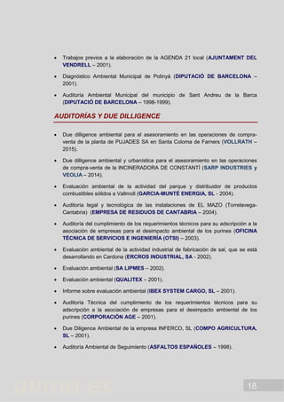 18
 Trabajos previos a la elaboración de la AGENDA 21 local (AJUNTAMENT DEL
VENDRELL – 2001).
 Diagnóstico Ambiental Municipal de Polinyà (DIPUTACIÓ DE BARCELONA –
2001).
 Auditoría Ambiental Municipal del municipio de Sant Andreu de la Barca
(DIPUTACIÓ DE BARCELONA – 1998-1999).
AUDITORÍAS Y DUE DILLIGENCE
 Due dilligence ambiental para el asesoramiento en las operaciones de compra-
venta de la planta de PUJADES SA en Santa Coloma de Farners (VOLLRATH –
2015).
 Due dilligence ambiental y urbanística para el asesoramiento en las operaciones
de compra-venta de la INCINERADORA DE CONSTANTÍ (SARP INDUSTRIES y
VEOLIA – 2014).
 Evaluación ambiental de la actividad del parque y distribuidor de productos
combustibles sólidos a Vallmoll (GARCIA-MUNTÉ ENERGIA, SL - 2004).
 Auditoría legal y tecnológica de las instalaciones de EL MAZO (Torrelavega-
Cantabria) (EMPRESA DE RESIDUOS DE CANTABRIA – 2004).
 Auditoría del cumplimiento de los requerimientos técnicos para su adscripción a la
asociación de empresas para el desimpacto ambiental de los purines (OFICINA
TÉCNICA DE SERVICIOS E INGENIERÍA (OTSI) – 2003).
 Evaluación ambiental de la actividad industrial de fabricación de sal, que se está
desarrollando en Cardona (ERCROS INDUSTRIAL, SA - 2002).
 Evaluación ambiental (SA LIPMES – 2002).
 Evaluación ambiental (QUALITEX – 2001).
 Informe sobre evaluación ambiental (IBEX SYSTEM CARGO, SL – 2001).
 Auditoría Técnica del cumplimiento de los requerimientos técnicos para su
adscripción a la asociación de empresas para el desimpacto ambiental de los
purines (CORPORACIÓN AGE – 2001).
 Due Diligence Ambiental de la empresa INFERCO, SL (COMPO AGRICULTURA,
SL – 2001).
 Auditoría Ambiental de Seguimiento (ASFALTOS ESPAÑOLES – 1998).
 