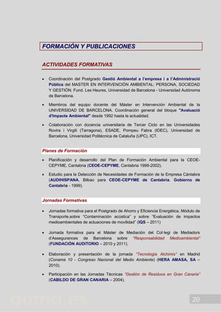 20
FFOORRMMAACCIIÓÓNN YY PPUUBBLLIICCAACCIIOONNEESS
ACTIVIDADES FORMATIVAS
 Coordinación del Postgrado Gestió Ambiental a l’empresa i a l’Administració
Pública del MASTER EN INTERVENCIÓN AMBIENTAL: PERSONA, SOCIEDAD
Y GESTIÓN. Fund. Les Heures, Universidad de Barcelona - Universidad Autónoma
de Barcelona.
 Miembros del equipo docente del Máster en Intervención Ambiental de la
UNIVERSIDAD DE BARCELONA. Coordinación general del bloque "Avaluació
d'Impacte Ambiental" desde 1992 hasta la actualidad.
 Colaboración con docencia universitaria de Tercer Ciclo en las Universidades
Rovira i Virgili (Tarragona), ESADE, Pompeu Fabra (IDEC), Universidad de
Barcelona, Universidad Politécnica de Cataluña (UPC), ICT.
Planes de Formación
 Planificación y desarrollo del Plan de Formación Ambiental para la CEOE-
CEPYME, Cantabria (CEOE-CEPYME, Cantabria 1999-2002).
 Estudio para la Detección de Necesidades de Formación de la Empresa Cántabra
(AUDIHISPANA, Bilbao para CEOE-CEPYME de Cantabria. Gobierno de
Cantabria - 1999).
Jornadas Formativas
 Jornadas formativa para el Postgrado de Ahorro y Eficiencia Energética, Módulo de
Transporte,sobre “Contaminación acústica” y sobre “Evaluación de impactos
medioambientales de actuaciones de movilidad” (IQS – 2011)
 Jornada formativa para el Máster de Mediación del Col·legi de Mediadors
d’Assegurances de Barcelona sobre “Responsabilidad Medioambiental”
(FUNDACIÓN AUDITORIO – 2010 y 2011).
 Elaboración y presentación de la jornada “Tecnologia Alchimix” en Madrid
(Conama 10 - Congreso Nacional del Medio Ambiente) (HERA AMASA, SA –
2010).
 Participación en las Jornadas Técnicas “Gestión de Residuos en Gran Canaria”
(CABILDO DE GRAN CANARIA – 2004).
 