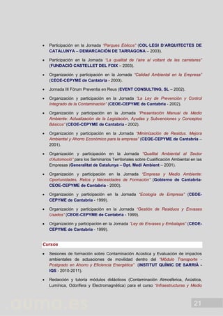 21
 Participación en la Jornada “Parques Eólicos” (COL·LEGI D’ARQUITECTES DE
CATALUNYA – DEMARCACIÓN DE TARRAGONA – 2003).
 Participación en la Jornada “La qualitat de l’aire al voltant de les carreteres”
(FUNDACIÓ CASTELLET DEL FOIX – 2003).
 Organización y participación en la Jornada “Calidad Ambiental en la Empresa”
(CEOE-CEPYME de Cantabria - 2003).
 Jornada III Fórum Preventia en Reus (EVENT CONSULTING, SL – 2002).
 Organización y participación en la Jornada “La Ley de Prevención y Control
Integrado de la Contaminación” (CEOE-CEPYME de Cantabria - 2002).
 Organización y participación en la Jornada “Presentación Manual de Medio
Ambiente: Actualización de la Legislación, Ayudas y Subvenciones y Conceptos
Básicos” (CEOE-CEPYME de Cantabria - 2002).
 Organización y participación en la Jornada “Minimización de Residus. Mejora
Ambiental y Ahorro Económico para la empresa” (CEOE-CEPYME de Cantabria –
2001).
 Organización y participación en la Jornada “Qualitat Ambiental al Sector
d’Automoció” para los Seminarios Territoriales sobre Cualificación Ambiental en las
Empresas (Generalitat de Catalunya – Dpt. Medi Ambient – 2001).
 Organización y participación en la Jornada “Empresa y Medio Ambiente:
Oportunidades, Retos y Necesidades de Formación” (Gobierno de Cantabria-
CEOE-CEPYME de Cantabria - 2000).
 Organización y participación en la Jornada “Ecología de Empresa” (CEOE-
CEPYME de Cantabria - 1999).
 Organización y participación en la Jornada “Gestión de Residuos y Envases
Usados” (CEOE-CEPYME de Cantabria - 1999).
 Organización y participación en la Jornada “Ley de Envases y Embalajes” (CEOE-
CEPYME de Cantabria - 1999).
Cursos
 Sesiones de formación sobre Contaminación Acústica y Evaluación de impactos
ambientales de actuaciones de movilidad dentro del “Módulo Transporte -
Postgrado en Ahorro y Eficiencia Energética” (INSTITUT QUÍMIC DE SARRIÀ -
IQS - 2010-2011).
 Redacción y tutoría módulos didácticos (Contaminación Atmosférica, Acústica,
Lumínica, Odorífera y Electromagnética) para el curso “Infraestructuras y Medio
 