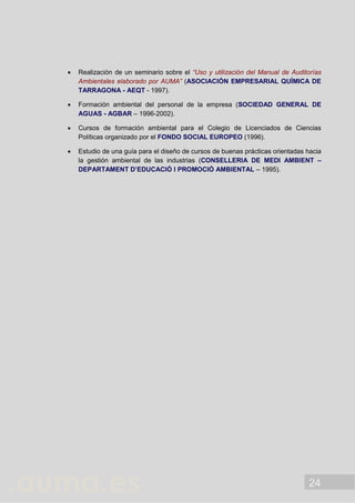 24
 Realización de un seminario sobre el “Uso y utilización del Manual de Auditorías
Ambientales elaborado por AUMA” (ASOCIACIÓN EMPRESARIAL QUÍMICA DE
TARRAGONA - AEQT - 1997).
 Formación ambiental del personal de la empresa (SOCIEDAD GENERAL DE
AGUAS - AGBAR – 1996-2002).
 Cursos de formación ambiental para el Colegio de Licenciados de Ciencias
Políticas organizado por el FONDO SOCIAL EUROPEO (1996).
 Estudio de una guía para el diseño de cursos de buenas prácticas orientadas hacia
la gestión ambiental de las industrias (CONSELLERIA DE MEDI AMBIENT –
DEPARTAMENT D’EDUCACIÓ I PROMOCIÓ AMBIENTAL – 1995).
 