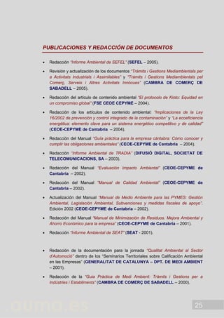 25
PUBLICACIONES Y REDACCIÓN DE DOCUMENTOS
 Redacción “Informe Ambiental de SEFEL” (SEFEL – 2005).
 Revisión y actualización de los documentos “Tràmits i Gestions Mediambientals per
a Activitats Industrials i Assimilables” y “Tràmits i Gestions Mediambientals pel
Comerç, Serveis i Altres Activitats Innòcues” (CAMBRA DE COMERÇ DE
SABADELL – 2005).
 Redacción del artículo de contenido ambiental “El protocolo de Kioto: Equidad en
un compromiso global” (FSE CEOE CEPYME – 2004).
 Redacción de los artículos de contenido ambiental: “Implicaciones de la Ley
16/2002 de prevención y control integrado de la contaminación” y “La ecoeficiencia
energética: elemento clave para un sistema energético competitivo y de calidad”
(CEOE-CEPYME de Cantabria – 2004).
 Redacción del Manual “Guía práctica para la empresa cántabra: Cómo conocer y
cumplir las obligaciones ambientales” (CEOE-CEPYME de Cantabria – 2004).
 Redacción “Informe Ambiental de TRADIA” (DIFUSIÓ DIGITAL, SOCIETAT DE
TELECOMUNICACIONS, SA – 2003).
 Redacción del Manual “Evaluación Impacto Ambiental” (CEOE-CEPYME de
Cantabria – 2002).
 Redacción del Manual “Manual de Calidad Ambiental” (CEOE-CEPYME de
Cantabria – 2002).
 Actualización del Manual “Manual de Medio Ambiente para las PYMES: Gestión
Ambiental, Legislación Ambiental, Subvenciones y medidas fiscales de apoyo”.
Edición 2002 (CEOE-CEPYME de Cantabria – 2002).
 Redacción del Manual “Manual de Minimización de Residuos. Mejora Ambiental y
Ahorro Económico para la empresa” (CEOE-CEPYME de Cantabria – 2001).
 Redacción “Informe Ambiental de SEAT” (SEAT - 2001).
 Redacción de la documentación para la jornada “Qualitat Ambiental al Sector
d’Automoció” dentro de los “Seminarios Territoriales sobre Calificación Ambiental
en las Empresas” (GENERALITAT DE CATALUNYA – DPT. DE MEDI AMBIENT
– 2001).
 Redacción de la “Guia Pràctica de Medi Ambient: Tràmits i Gestions per a
Indústries i Establiments” (CAMBRA DE COMERÇ DE SABADELL – 2000).
 