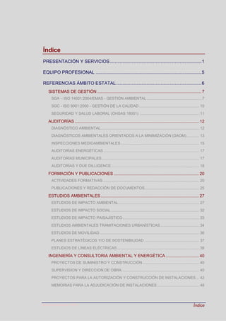 Última actualización: 2016 Índice
Índice
PRESENTACIÓN Y SERVICIOS........................................................................1
EQUIPO PROFESIONAL ...................................................................................5
REFERENCIAS ÁMBITO ESTATAL...................................................................6
SISTEMAS DE GESTIÓN ........................................................................................ 7
SGA – ISO 14001:2004/EMAS - GESTIÓN AMBIENTAL .....................................................7
SGC - ISO 9001:2000 - GESTIÓN DE LA CALIDAD ......................................................... 10
SEGURIDAD Y SALUD LABORAL (OHSAS 18001) ......................................................... 11
AUDITORÍAS......................................................................................................... 12
DIAGNÓSTICO AMBIENTAL.............................................................................................. 12
DIAGNÓSTICOS AMBIENTALES ORIENTADOS A LA MINIMIZACIÓN (DAOM)............ 13
INSPECCIONES MEDIOAMBIENTALES........................................................................... 15
AUDITORÍAS ENERGÉTICAS ........................................................................................... 17
AUDITORÍAS MUNICIPALES............................................................................................. 17
AUDITORÍAS Y DUE DILLIGENCE.................................................................................... 18
FORMACIÓN Y PUBLICACIONES ........................................................................ 20
ACTIVIDADES FORMATIVAS............................................................................................ 20
PUBLICACIONES Y REDACCIÓN DE DOCUMENTOS.................................................... 25
ESTUDIOS AMBIENTALES................................................................................... 27
ESTUDIOS DE IMPACTO AMBIENTAL............................................................................. 27
ESTUDIOS DE IMPACTO SOCIAL .................................................................................... 32
ESTUDIOS DE IMPACTO PAISAJÍSTICO......................................................................... 33
ESTUDIOS AMBIENTALES TRAMITACIONES URBANÍSTICAS..................................... 34
ESTUDIOS DE MOVILIDAD............................................................................................... 36
PLANES ESTRATÉGICOS Y/O DE SOSTENIBILIDAD .................................................... 37
ESTUDIOS DE LÍNEAS ELÉCTRICAS .............................................................................. 38
INGENIERÍA Y CONSULTORIA AMBIENTAL Y ENERGÉTICA ............................ 40
PROYECTOS DE SUMINISTRO Y CONSTRUCCIÓN...................................................... 40
SUPERVISION Y DIRECCION DE OBRA.......................................................................... 40
PROYECTOS PARA LA AUTORIZACIÓN Y CONSTRUCCIÓN DE INSTALACIONES... 42
MEMORIAS PARA LA ADJUDICACIÓN DE INSTALACIONES ........................................ 48
 