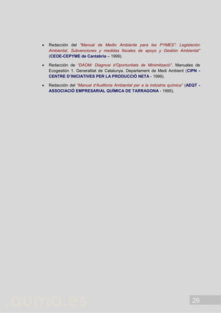 26
 Redacción del “Manual de Medio Ambiente para las PYMES”: Legislación
Ambiental, Subvenciones y medidas fiscales de apoyo y Gestión Ambiental”
(CEOE-CEPYME de Cantabria – 1999).
 Redacción de “DAOM: Diagnosi d’Oportunitats de Minimització”. Manuales de
Ecogestión 1. Generalitat de Catalunya. Departament de Medi Ambient (CIPN -
CENTRE D’INICIATIVES PER LA PRODUCCIÓ NETA - 1999).
 Redacción del “Manual d’Auditoria Ambiental per a la indústria química” (AEQT -
ASSOCIACIÓ EMPRESARIAL QUÍMICA DE TARRAGONA - 1995).
 
