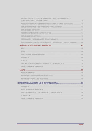 Última actualización: 2016 Índice
PROYECTOS DE LICITACIÓN PARA CONCURSO DE SUMINISTRO Y
CONSTRUCCIÓN LLAVES EN MANO .............................................................................. 48
ASESORÍA TÉCNICA INDEPENDIENTE EN OPERACIONES DE CRÉDITO.................. 49
ESTUDIOS PREVIOS Y DE VIABILIDAD Y FINANCIACIÓN............................................ 53
ESTUDIOS DE CONEXIÓN................................................................................................ 54
ASESORIAS TÉCNICAS EN PROYECTOS ...................................................................... 54
ESTUDIOS ENERGÉTICOS............................................................................................... 55
ADECUACIÓN Y LEGALIZACIÓN DE ACTIVIDADES ...................................................... 57
ESTUDIOS PREVENCIÓN DE INCENDIOS Y SEGURIDAD Y SALUD LABORAL.......... 60
ANÁLISIS Y SEGUIMIENTO AMBIENTAL............................................................. 62
AIRE.................................................................................................................................... 62
AGUA .................................................................................................................................. 66
ESTUDIOS DE INDUNDABILIDAD .................................................................................... 68
RESIDUOS.......................................................................................................................... 68
SUELOS.............................................................................................................................. 74
VIGILANCIA Y SEGUIMIENTO AMBIENTAL DE PROYECTOS....................................... 78
MEDIO AMBIENTE Y ENERGÍA ........................................................................................ 79
LEGAL ................................................................................................................... 85
ASESORAMIENTO............................................................................................................. 85
INFORMES Y PROCEDIMIENTOS LEGALES .................................................................. 89
INFORMES Y PERITAJES TÉCNICOS ............................................................................. 90
REFERENCIAS ÁMBITO UE E INTERNACIONAL ..........................................93
RESIDUOS.......................................................................................................................... 93
ASESORAMIENTO AMBIENTAL ....................................................................................... 93
ESTUDIOS PREVIOS Y DE VIABILIDAD Y FINANCIACIÓN............................................ 94
FORMACIÓN ...................................................................................................................... 94
MEDIO AMBIENTE Y ENERGÍA ........................................................................................ 94
 