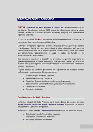 1
PRESENTACIÓN Y SERVICIOS
auma Consultores en Medio Ambiente y Energía, S.L. (www.auma.es) inicia su
actividad en Barcelona en junio de 1993, ofreciendo a la empresa privada y pública
servicios de asesoría, consultoría en medio ambiente y energía y, más recientemente,
ingeniería ambiental.
El principal activo de auma se sustenta en la independencia de la firma y en la
composición de un grupo humano multidisciplinar.
La firma se compone de ingenieros, químicos, abogados, biólogos, psicólogos sociales
y ambientales, físicos del aire, economistas y otras disciplinas, así como de
colaboradores habituales de la empresa privada, universidades y otras instituciones
que complementan ocasionalmente el grupo de trabajo en función de los
requerimientos de cada proyecto.
Esta estructura, basada en la dirección por proyectos, nos permite proporcionar un
servicio independiente e integral asegurando una respuesta rápida y eficiente a los
diversos retos que los agentes económicos del sector de medio ambiente y energético
precisan y demandan.
Nuestro objetivo es satisfacer plenamente las expectativas de nuestros clientes,
profesionales y colaboradores. Somos expertos en:
 Gestión Integral del Medio Ambiente.
 Ingeniería Ambiental y Energética.
 Asesoría y Defensa Jurídica en medio ambiente y energía.
 Socioambiental: Dimensión humana y social del medio ambiente.
 Comunicación Ambiental.
 Formación Ambiental.
Gestión Integral del Medio Ambiente
La Gestión Integral del Medio Ambiente es el objetivo básico de nuestros servicios.
Aguas, residuos, emisiones, suelos, recursos naturales son ámbitos de nuestras
actuaciones de Consultoría e Ingeniería.
Nuestros principales servicios de consultoría se enmarcan en los siguientes grupos:
 Estudios de Impacto Ambiental de proyectos.
 Informes de Sostenibilidad Ambiental.
 Informes y Memorias Ambientales.
 