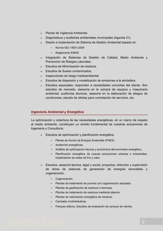 2
 Planes de Vigilancia Ambiental.
 Diagnósticos y auditorias ambientales municipales (Agenda 21).
 Diseño e implantación de Sistema de Gestión Ambiental basado en:
 Norma ISO 14001:2004
 Reglamento EMAS
 Integración de Sistemas de Gestión de Calidad, Medio Ambiente y
Prevención de Riesgos Laborales.
 Estudios de Minimización de residuos.
 Estudios de Suelos contaminados.
 Inspecciones de riesgo medioambiental.
 Estudios de dispersión y modelización de emisiones a la atmósfera.
 Estudios especiales: responden a necesidades concretas del cliente. Son
estudios de mercado, asesoría en la compra de equipos y maquinaria
ambiental, auditorías técnicas, asesoría en la elaboración de pliegos de
condiciones, estudio de ofertas para contratación de servicios, etc.
Ingeniería Ambiental y Energética
La optimización y cobertura de las necesidades energéticas, en un marco de respeto
al medio ambiente, constituyen un ámbito fundamental de nuestras actuaciones de
Ingeniería y Consultoría.
 Estudios de optimización y planificación energética.
 Planes de Acción de Energía Sostenible (PAES).
 Auditorías energéticas.
 Análisis de optimización técnica y económica del suministro energético.
 Planificación energética de nuevas actuaciones urbanas o industriales.
Implantación de redes de frío y calor.
 Estudios, asesoría técnica, legal y social, proyectos, dirección y supervisión
de obras de sistemas de generación de energías renovables y
cogeneración.
 Cogeneración.
 Plantas de tratamiento de purines con cogeneración asociada.
 Plantas de gasificación de residuos o biomasa.
 Plantas de tratamiento de residuos mediante plasma.
 Plantas de valorización energética de residuos.
 Centrales minihidráulicas.
 Parques eólicos. Estudios de evaluación de campos de vientos.
 