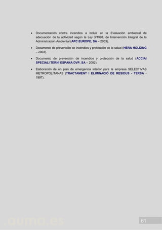 61
 Documentación contra incendios a incluir en la Evaluación ambiental de
adecuación de la actividad según la Ley 3/1998, de Intervención Integral de la
Administración Ambiental (APC EUROPE, SA – 2003).
 Documento de prevención de incendios y protección de la salud (HERA HOLDING
– 2003).
 Documento de prevención de incendios y protección de la salud (ACCIAI
SPECIALI TERNI ESPAÑA DVP, SA – 2002).
 Elaboración de un plan de emergencia interior para la empresa SELECTIVAS
METROPOLITANAS (TRACTAMENT I ELIMINACIÓ DE RESIDUS - TERSA -
1997).
 