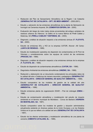 65
 Redacción del Plan de Saneamiento Atmosférico de la Región I de Cataluña
(GENERALITAT DE CATALUNYA – DPT. DE MEDI AMBIENT – 2000-2001).
 Estudio y valoración de las emisiones atmosféricas de la planta de fabricación de
hormigón de Cementos Imperial, SA (CEMENTOS ESFERA, SA – 2000).
 Evaluación del riesgo de notar malos olores provenientes del antiguo vertedero de
residuos urbanos de Vilanova i la Geltrú en la nueva fábrica de Pirelli Cables y
Sistemas, SA (PIRELLI CABLES Y SISTEMAS, SA – 2000).
 Diagnosis y análisis de situación respecto a las emisiones sónicas (F. FLOTATS,
SA – 2000).
 Estudio de emisiones SO2 y HCl en la empresa CATOR, Alcover -Alt Camp-
(JUNTA DE RESIDUS – 1999).
 Estudio de modelización episódica de dispersión de contaminantes en El Pont de
Vilomara y consideraciones sobre los equipos de control de las emisiones
(PROCES, SA – 1999).
 Diagnosis y análisis de situación respecto a las emisiones sónicas de la empresa
(F. FLOTATS, SA – 1999).
 Estudio de dispersión de contaminantes atmosféricos (CATOR, SA – 1998).
 Diagnóstico Ambiental de emisiones atmosféricas (UNIZINC, SA – 1998).
 Redacción y elaboración de un documento contemplando los principales datos de
la calidad del aire a Catalunya de manera resumida y pedagógica (GENERALITAT
DE CATALUNYA – DIRECCIÓ GENERAL DE QUALITAT AMBIENTAL – 1998).
 Estudio comparativo de los modelos de gestión de la calidad del aire
(GENERALITAT DE CATALUNYA – DIRECCIÓ GENERAL DE QUALITAT
AMBIENTAL – 1998).
 Estudio emisiones planta de cogeneración EDAR – Prat de Llobregat (EMSA –
1998).
 Estudio de contaminación atmosférica y modelización del estudio de impacto
ambiental en el término municipal de Montblanc - Conca de Barberà (VIDRIERA
DE MONTBLANC, SA - 1997).
 Estudio comparativo sobre los modelos de gestión y situación administrativa
actualmente existente en diversos países de la Unión Europea y en los Estados
Unidos en lo que se refiere a la calidad del aire (GENERALITAT DE CATALUNYA
- 1997).
 Estudio de los efectos ambientales y modelización atmosférica de una planta de
cemento (CIMENTS CATALANS, SL – 1996).
 