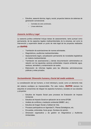3
 Estudios, asesoría técnica, legal y social, proyectos básicos de sistemas de
generación convencional.
 Centrales de ciclo combinado.
 Líneas eléctricas.
Asesoría Jurídica y Legal
La asesoría jurídica ambiental incluye tareas de asesoramiento, tanto puntual como
permanente, de los aspectos legales medioambientales de la empresa, así como la
intervención y supervisión desde un punto de vista legal de los proyectos realizados
por auma.
 Tramitación de autorizaciones de nuevas actividades.
 Diagnósticos y auditorías medioambientales.
 Asesoramiento legal y actualización permanente de novedades legislativas
en materia medioambiental.
 Tramitación de autorizaciones y demás documentación administrativa en
relación con los siguientes vectores ambientales: impacto ambiental, agua,
residuos, atmósfera y contaminación de suelos.
 Elaboración de informes legales para las diferentes administraciones
públicas y entes privados.
Socioambiental: Dimensión humana y Social del medio ambiente
La consideración del ser humano, a nivel individual y social, como un elemento más
del sistema ecológico es imprescindible. Por este motivo, auma siempre ha
adquirido el compromiso de integrar los aspectos humanos y sociales en sus estudios
y proyectos:
 Estudios de Impacto Social para procesos de Evaluación de Impacto
Ambiental.
 Estudios de Impacto Social en aplicación de la norma EFQM.
 Análisis de conflictos y mediación ambiental (NIMBY, etc.).
 Estudios de Imagen Social y Calidad de Vida.
 Procesos participativos en Agendas'21, Planes Estratégicos, etc.
 Encuestas, entrevistas, focos grupo. Sondeos de opinión.
 Dimensión organizativa y de gestión en Diagnósticos y Auditorías
Ambientales.
 