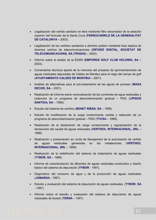 67
 Legalización del vertido sanitario en llera mediante filtro decantador de la estación
superior del funicular de la Santa Cova (FERROCARRILS DE LA GENERALITAT
DE CATALUNYA – 2003).
 Legalización de los vertidos sanitarios a dominio público mediante fosa séptica de
diversos centros de telecomunicaciones (DIFUSIÓ DIGITAL, SOCIETAT DE
TELECOMUNICACIONS, SA (TRADIA) – 2003).
 Informe sobre el estado de la EDAR (EMPORDÀ GOLF CLUB HOLDING, SA –
2003).
 Comentarios técnicos aparte de la memoria del proyecto de aprovechamiento de
aguas residuales depuradas de Caldes de Montbui para el riego del campo de golf
(AYUNTAMIENTO CALDES DE MONTBUI – 2001).
 Análisis de alternativas para el pre-tratamiento de las aguas de proceso (MASA
DECOR, SA – 2001).
 Realización de informe sobre racionalización de las corrientes de agua residuales y
redacción de un programa de descontaminación gradual – PDG (LÍPIDOS
SANTIGA, SA – 1999).
 Estudio del sistema de vertidos (BENET RIBAS, SA – 1999).
 Estudio de modificación de la carga contaminante vertida y redacción de un
programa de descontaminación gradual – PDG (TYCSA – 1999).
 Realización de la declaración de carga contaminante y regularización de la
declaración del caudal de aguas residuales (VERTISOL INTERNACIONAL, SRL –
1998).
 Realización y presentación en Junta de Sanejament de la autorización de vertido
de aguas residuales generadas en las instalaciones (VERTISOL
INTERNACIONAL, SRL – 1998).
 Realización de la redefinición del sistema de tratamiento de aguas residuales
(TYBOR, SA – 1998).
 Informe de caracterización de efluentes de aguas residuales producidos y diseño
básico del sistema de depuración (TYBOR - 1997).
 Diagnóstico del consumo de agua y de la producción de aguas residuales
(JOMARSA - 1997).
 Estudio y evaluación del sistema de depuración de aguas residuales. (TYBOR, SA
- 1997).
 Informe sobre el estudio y evaluación del sistema de depuración de aguas
residuales de lavado (TERSA – 1997).
 