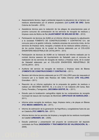 69
 Asesoramiento técnico, legal y ambiental respecto la adquisicion de un terreno con
residuos abandonados por el anterior propietario (LA LLAVE DE ORO. Santa
Coloma de Cervelló – 2012).
 Assistència técnica para la redacción de los pliegos de prescripciones para el
proximo concurso de contractación de los servicios de recogida de residuos y
limpieza viaria de Molins de Rei (AJUNTAMENT DE MOLINS DE REI – 2012).
 Participación de técnicos de AUMA en el informe informe respecto la adjudicación
a la sociedad FOMENTO DE CONSTRUCCIONES Y CONTRATAS S.A. del
concurso pera a la gestión indirecta, mediante empresa de economia mixta, de los
servicios de limpieza viaria, recogida y traslado de los residuos sólidos urbanos, y
de los puntos limpios de la ciudad de Gerona elaborado por el COL•LEGI
ENGINYERS INDUSTRIALS DE CATALUNYA – 2012.
 Participación de técnicos de AUMA en la Valoració del informe realizado por la
comisió técnica asesora del Ayuntamiento de Sabadell, para el concurso de
realización de los servicios de recogida de residuo y limpieza viaria, de la ciudad
de Sabadell elaborado por el COL•LEGI ENGINYERS INDUSTRIALS DE
CATALUNYA – 2012.
 Auditoria del servicio de recogida de residuos y limpieza viaria de Blanes
(FOMENTO DE CONSTRUCCIONES Y CONTRATAS – 2011).
 Revision del informe técnico elaborado por la UTE VALLORO para dar respuesta al
Consorci per a la Gestió deis Residus del Vallès Oriental (UTE VALLORO.
Granollers – 2011)
 Reacción de un informe explicativo de la propuesta de gestion de residuos a
realizar por SECOMSA GESTIÓ, SL a la zona 4.1 de Cataluña (Alt Camp, Baix
Camp, Penedès y Tarragonès). (SECOMSA GESTIÓ, SL – 2011).
 Estudio para la localización cartográfica digital de los contenedores de recogida
municipal de basura del municipio de Montmeló (DIPUTACIÓ DE BARCELONA –
2011).
 Informe sobre recogida de residuos, riego, limpieza viaria y de playas en Blanes
(FCC MEDIO AMBIENTE, SA – 2011).
 Informe de estimación de la generación de frigoríficos y congeladores fuera de uso
en Cataluña (FCC AMBITO, SA – 2011).
 Informe técnico de los servicios de limpieza y recogida de los residuos municipales
de Calafell (URBASER, SA – 2009).
 Estudio preliminar y presentación del proyecto de construcción del depósito
controlado de Pinós (INGENIERÍA Y TRATAMIENTOS DE VALORIZACIÓN, SL –
2009).
 
