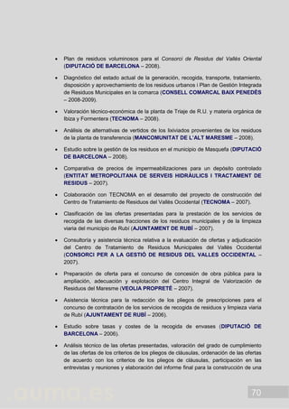 70
 Plan de residuos voluminosos para el Consorci de Residus del Vallès Oriental
(DIPUTACIÓ DE BARCELONA – 2008).
 Diagnóstico del estado actual de la generación, recogida, transporte, tratamiento,
disposición y aprovechamiento de los residuos urbanos i Plan de Gestión Integrada
de Residuos Municipales en la comarca (CONSELL COMARCAL BAIX PENEDÈS
– 2008-2009).
 Valoración técnico-económica de la planta de Triaje de R.U. y materia orgánica de
Ibiza y Formentera (TECNOMA – 2008).
 Análisis de alternativas de vertidos de los lixiviados provenientes de los residuos
de la planta de transferencia (MANCOMUNITAT DE L’ALT MARESME – 2008).
 Estudio sobre la gestión de los residuos en el municipio de Masquefa (DIPUTACIÓ
DE BARCELONA – 2008).
 Comparativa de precios de impermeabilizaciones para un depósito controlado
(ENTITAT METROPOLITANA DE SERVEIS HIDRÀULICS I TRACTAMENT DE
RESIDUS – 2007).
 Colaboración con TECNOMA en el desarrollo del proyecto de construcción del
Centro de Tratamiento de Residuos del Vallès Occidental (TECNOMA – 2007).
 Clasificación de las ofertas presentadas para la prestación de los servicios de
recogida de las diversas fracciones de los residuos municipales y de la limpieza
viaria del municipio de Rubí (AJUNTAMENT DE RUBÍ – 2007).
 Consultoría y asistencia técnica relativa a la evaluación de ofertas y adjudicación
del Centro de Tratamiento de Residuos Municipales del Vallès Occidental
(CONSORCI PER A LA GESTIÓ DE RESIDUS DEL VALLES OCCIDENTAL –
2007).
 Preparación de oferta para el concurso de concesión de obra pública para la
ampliación, adecuación y explotación del Centro Integral de Valorización de
Residuos del Maresme (VEOLIA PROPRETÉ – 2007).
 Asistencia técnica para la redacción de los pliegos de prescripciones para el
concurso de contratación de los servicios de recogida de residuos y limpieza viaria
de Rubí (AJUNTAMENT DE RUBÍ – 2006).
 Estudio sobre tasas y costes de la recogida de envases (DIPUTACIÓ DE
BARCELONA – 2006).
 Análisis técnico de las ofertas presentadas, valoración del grado de cumplimiento
de las ofertas de los criterios de los pliegos de cláusulas, ordenación de las ofertas
de acuerdo con los criterios de los pliegos de cláusulas, participación en las
entrevistas y reuniones y elaboración del informe final para la construcción de una
 