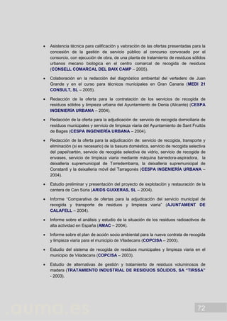 72
 Asistencia técnica para calificación y valoración de las ofertas presentadas para la
concesión de la gestión de servicio público al concurso convocado por el
consorcio, con ejecución de obra, de una planta de tratamiento de residuos sólidos
urbanos mecano biológica en el centro comarcal de recogida de residuos
(CONSELL COMARCAL DEL BAIX CAMP – 2005).
 Colaboración en la redacción del diagnóstico ambiental del vertedero de Juan
Grande y en el curso para técnicos municipales en Gran Canaria (MEDI 21
CONSULT, SL – 2005).
 Redacción de la oferta para la contratación de los servicios de recogida de
residuos sólidos y limpieza urbana del Ayuntamiento de Denia (Alicante) (CESPA
INGENIERÍA URBANA – 2004).
 Redacción de la oferta para la adjudicación de: servicio de recogida domiciliaria de
residuos municipales y servicio de limpieza viaria del Ayuntamiento de Sant Fruitós
de Bages (CESPA INGENIERÍA URBANA – 2004).
 Redacción de la oferta para la adjudicación de: servicio de recogida, transporte y
eliminación (si es necesario) de la basura doméstica, servicio de recogida selectiva
del papel/cartón, servicio de recogida selectiva de vidrio, servicio de recogida de
envases, servicio de limpieza viaria mediante máquina barredora-aspiradora, la
deixalleria supremunicipal de Torredembarra, la deixalleria supremunicipal de
Constantí y la deixalleria móvil del Tarragonés (CESPA INGENIERÍA URBANA –
2004).
 Estudio preliminar y presentación del proyecto de explotación y restauración de la
cantera de Can Súria (ARIDS GUIXERAS, SL – 2004).
 Informe “Comparativa de ofertas para la adjudicación del servicio municipal de
recogida y transporte de residuos y limpieza viaria” (AJUNTAMENT DE
CALAFELL – 2004).
 Informe sobre el análisis y estudio de la situación de los residuos radioactivos de
alta actividad en España (AMAC – 2004).
 Informe sobre el plan de acción socio ambiental para la nueva contrata de recogida
y limpieza viaria para el municipio de Viladecans (COPCISA – 2003).
 Estudio del sistema de recogida de residuos municipales y limpieza viaria en el
municipio de Viladecans (COPCISA – 2003).
 Estudio de alternativas de gestión y tratamiento de residuos voluminosos de
madera (TRATAMIENTO INDUSTRIAL DE RESIDUOS SÓLIDOS, SA “TIRSSA”
- 2003).
 
