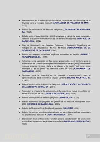 73
 Asesoramiento en la valoración de las ofertas presentadas para la gestión de la
limpieza viaria y recogida residual (AJUNTAMENT DE VILASSAR DE MAR –
2002).
 Estudio de Minimización de Residuos Peligrosos (COLUMBIAN CARBON SPAIN,
SA – 2002).
 Estudio sobre criterios técnicos y económicos para el cálculo de tasas municipales
referidas a la gestión mancomunada de los residuos municipales (DIPUTACIÓ DE
BARCELONA – 2002).
 Plan de Minimización de Residuos Peligrosos y Evaluación Simplificada de
Riesgos en las instalaciones de Vall de Núria (FERROCARRILS DE LA
GENERALITAT DE CATALUNYA – 2002).
 Estudio de residuos industriales orgánicos existentes en España (DISEÑO Y
REALIZACIONES, SL – 2002).
 Asistencia en la valoración de las ofertas presentadas en el concurso para la
adjudicación del contrato para la prestación del servicio de recogida y transporte de
residuos urbanos, limpieza viaria y de playas y de gestión del punto limpio
municipal y de la planta de vehículos fuera de uso (AJUNTAMENT DE
TARRAGONA – 2002).
 Gestiones para la determinación de gestores y documentación para el
aprovechamiento de la escombrera vieja de Cardona (ERCROS INDUSTRIAL, SA
– 2001).
 Plan de minimización de Residuos Peligrosos (SEÑALIZACIÓN Y ACCESORIOS
DEL AUTOMOVIL YORKA, SA – 2001).
 Addendum al programa de restauración de la escombrera nueva presentado por
Minas de Cardona en 1992 (ERCROS INDUSTRIAL, SA – 2001).
 Plan de minimización de residuos peligrosos (MIKALOR, SA – 2001).
 Estudio económico del programa de gestión de los residuos municipales 2001-
2006 (DIPUTACIÓ DE BARCELONA – 2001).
 Estudio de Minimización de Residuos Especiales (SA LIPMES – 2001).
 Estudio de posibles soluciones alternativas a las escombreras salinas existentes a
las explotaciones de Súria –K (JUNTA DE RESIDUS – 2000).
 Elaboración de un anteproyecto y análisis para la caracterización de un depósito
subterráneo de residuos especiales en Cataluña (ENDESA DIVERSIFICACIÓN –
1999).
 